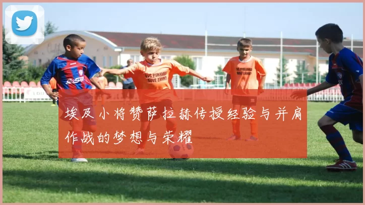 埃及小将赞萨拉赫传授经验与并肩作战的梦想与荣耀