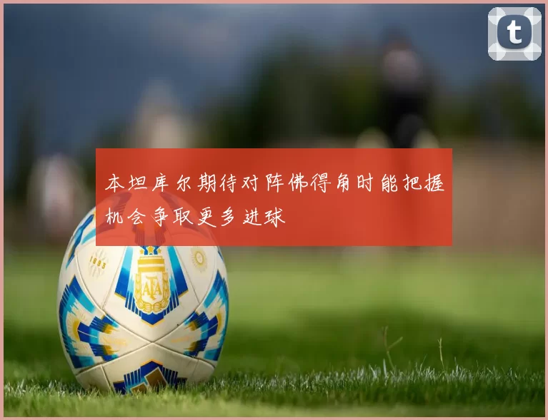 本坦库尔期待对阵佛得角时能把握机会争取更多进球