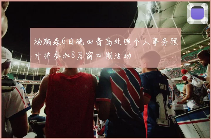 杨瀚森6日晚回青岛处理个人事务预计将参加8月窗口期活动