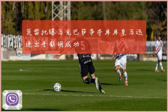 莫雷托曝马竞巴萨争夺库库皇马迅速出手截胡成功