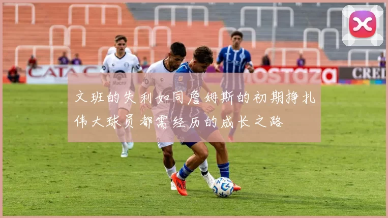 文班的失利如同詹姆斯的初期挣扎伟大球员都需经历的成长之路