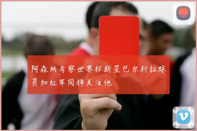 阿森纳考察世界杯新星巴尔科拉球员知红军同样关注他