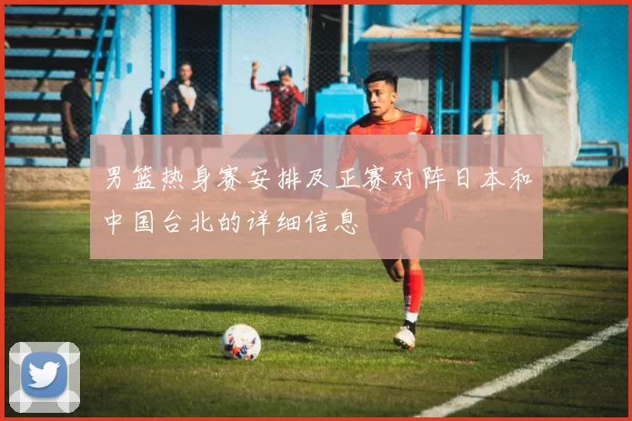 男篮热身赛安排及正赛对阵日本和中国台北的详细信息