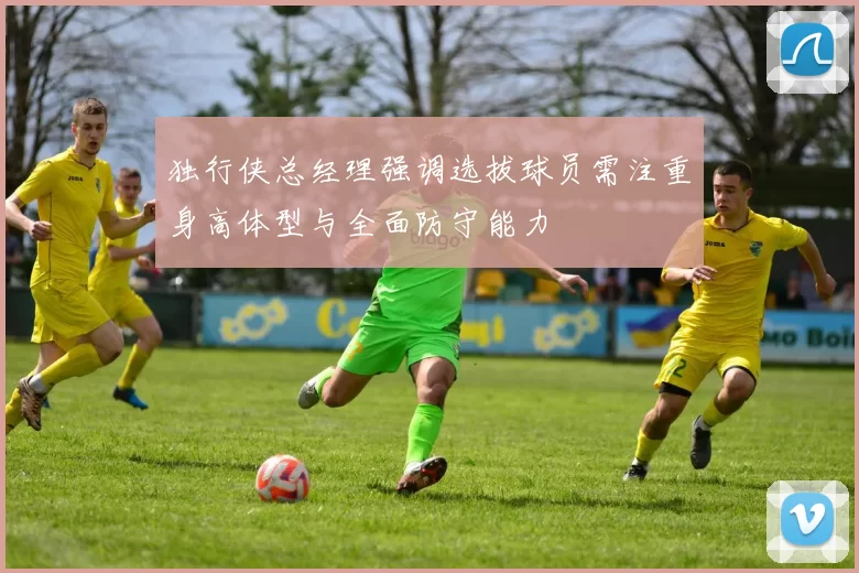 独行侠总经理强调选拔球员需注重身高体型与全面防守能力