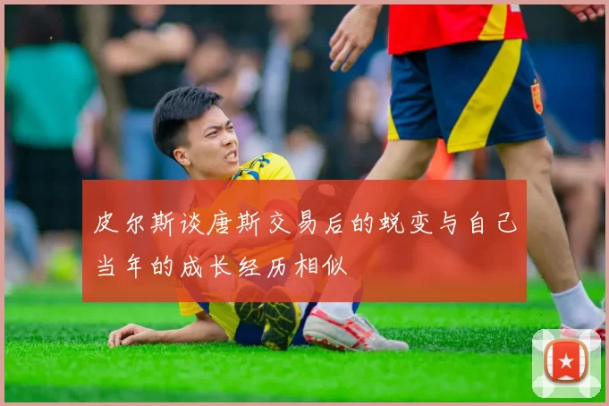 皮尔斯谈唐斯交易后的蜕变与自己当年的成长经历相似