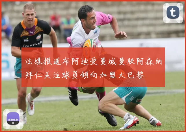 法媒报道布阿迪受曼城曼联阿森纳拜仁关注球员倾向加盟大巴黎