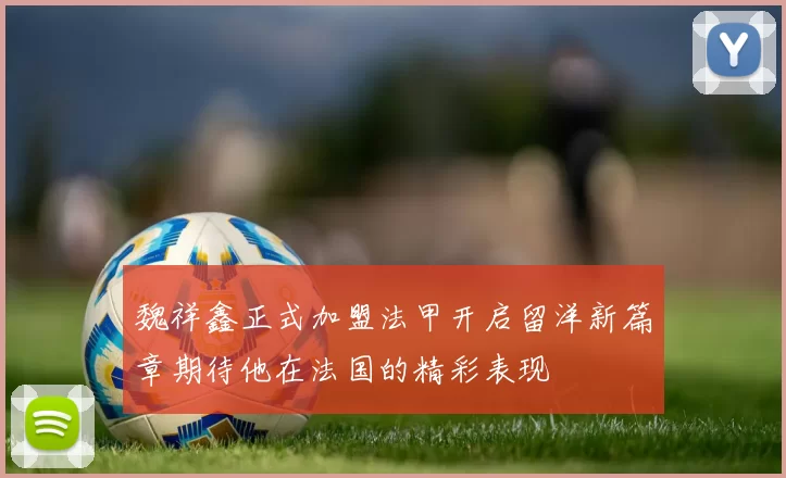 魏祥鑫正式加盟法甲开启留洋新篇章期待他在法国的精彩表现