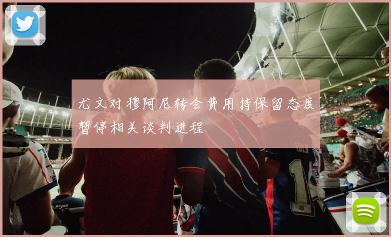 尤文对穆阿尼转会费用持保留态度暂停相关谈判进程