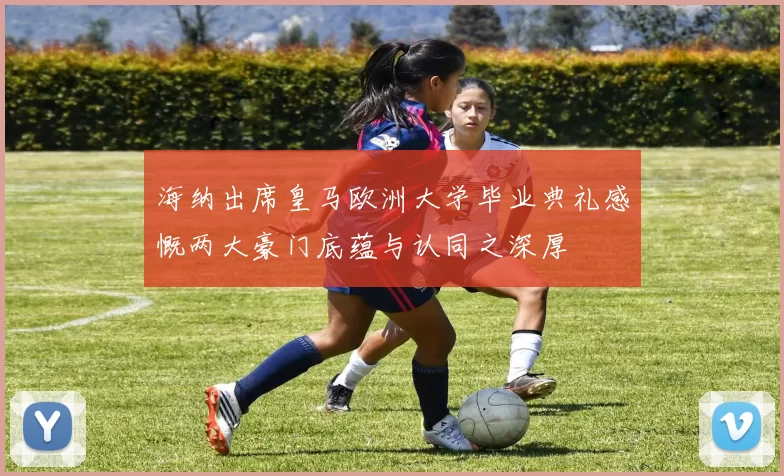 海纳出席皇马欧洲大学毕业典礼感慨两大豪门底蕴与认同之深厚