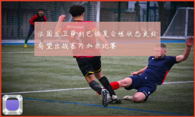 法国后卫萨利巴恢复合练状态良好有望出战塞内加尔比赛