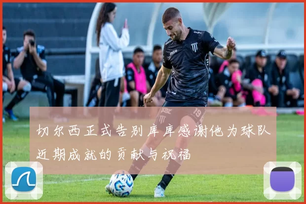 切尔西正式告别库库感谢他为球队近期成就的贡献与祝福
