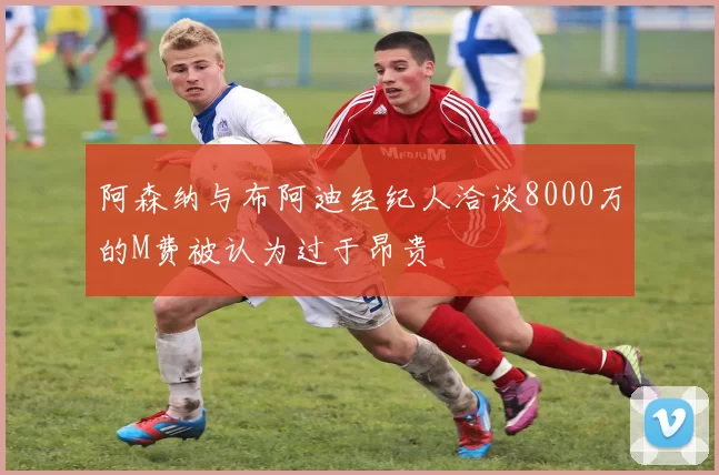 阿森纳与布阿迪经纪人洽谈8000万的M费被认为过于昂贵