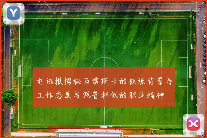 电讯报揭秘马雷斯卡的教练背景与工作态度与佩普相似的职业精神